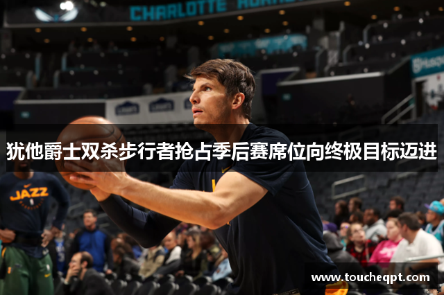 犹他爵士双杀步行者抢占季后赛席位向终极目标迈进
