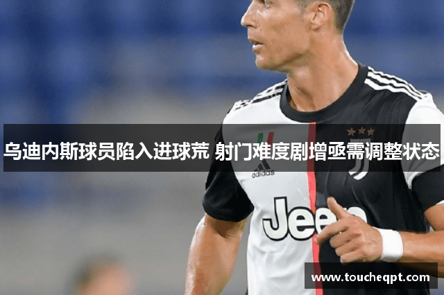 乌迪内斯球员陷入进球荒 射门难度剧增亟需调整状态