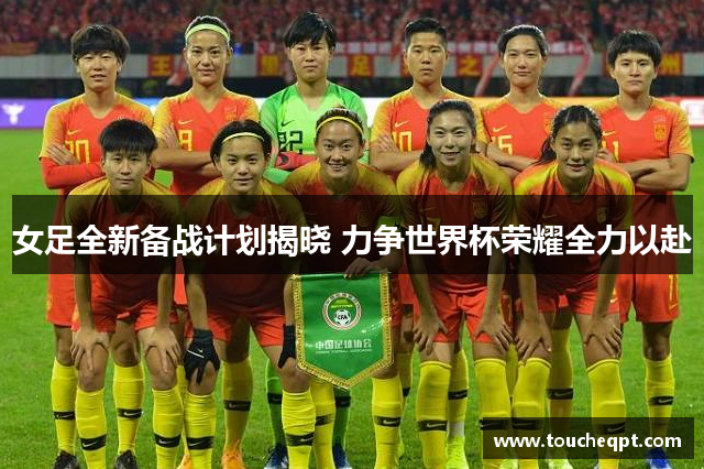 女足全新备战计划揭晓 力争世界杯荣耀全力以赴