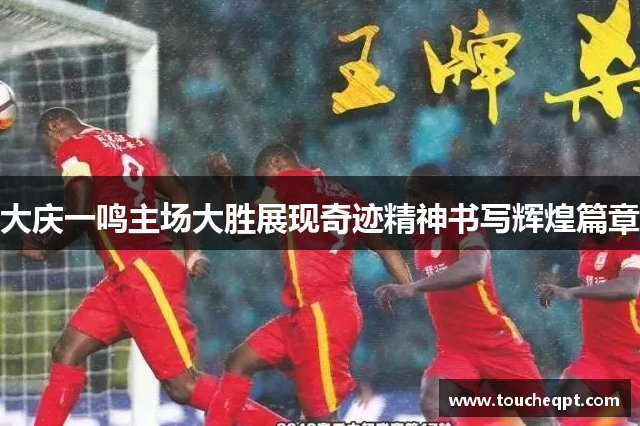 大庆一鸣主场大胜展现奇迹精神书写辉煌篇章