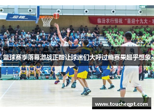 篮球赛季落幕激战正酣让球迷们大呼过瘾赛果超乎想象