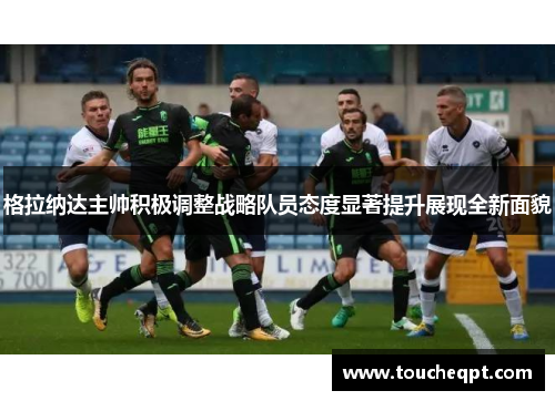 格拉纳达主帅积极调整战略队员态度显著提升展现全新面貌