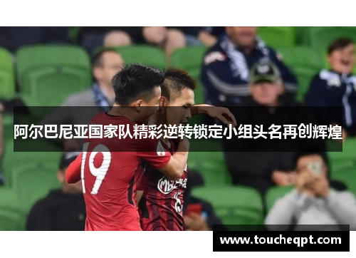 阿尔巴尼亚国家队精彩逆转锁定小组头名再创辉煌