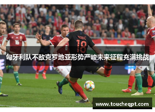 匈牙利队不敌克罗地亚形势严峻未来征程充满挑战
