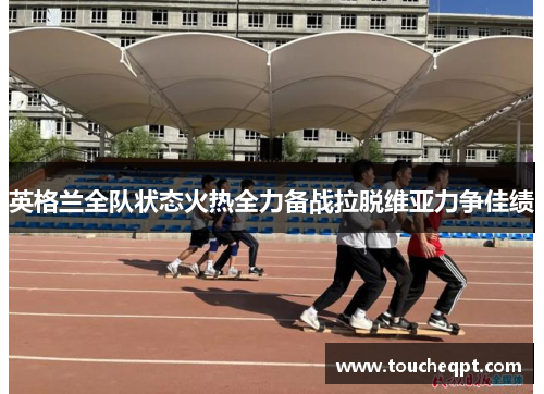英格兰全队状态火热全力备战拉脱维亚力争佳绩