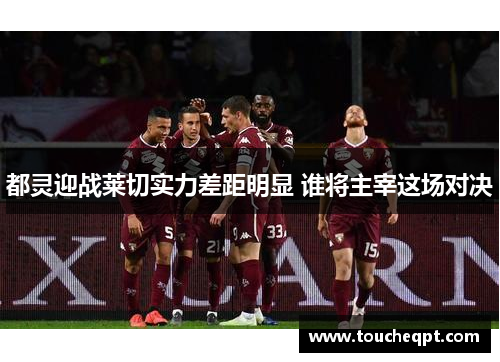都灵迎战莱切实力差距明显 谁将主宰这场对决